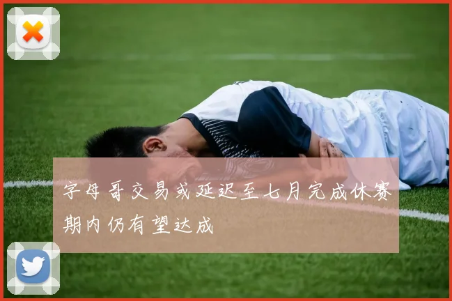 字母哥交易或延迟至七月完成休赛期内仍有望达成