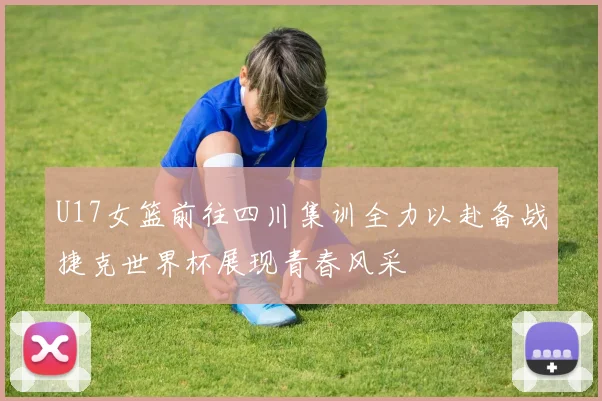 U17女篮前往四川集训全力以赴备战捷克世界杯展现青春风采