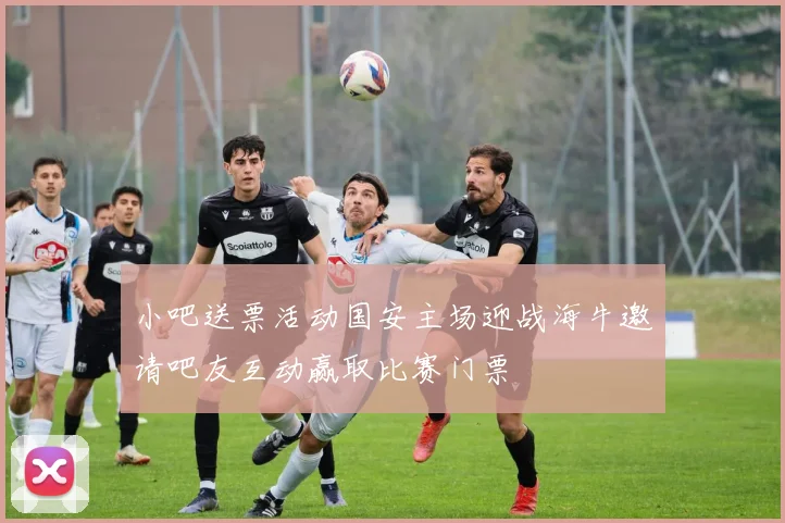 小吧送票活动国安主场迎战海牛邀请吧友互动赢取比赛门票
