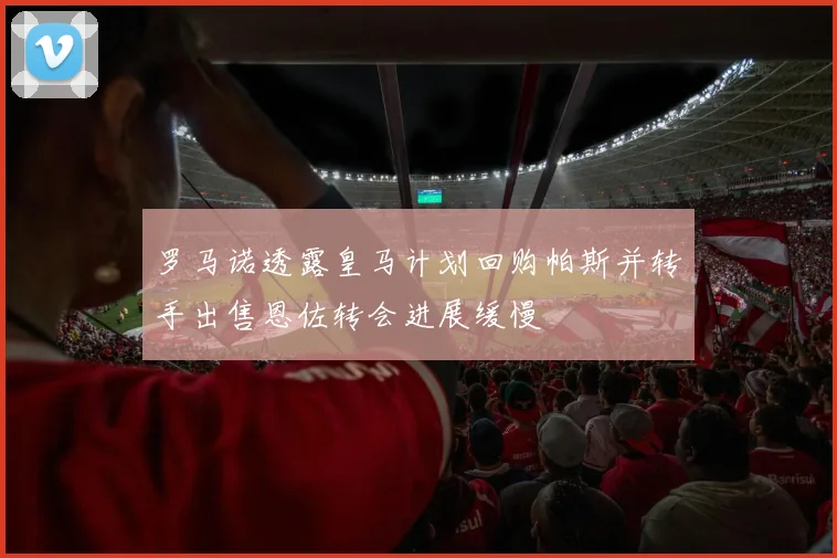 罗马诺透露皇马计划回购帕斯并转手出售恩佐转会进展缓慢