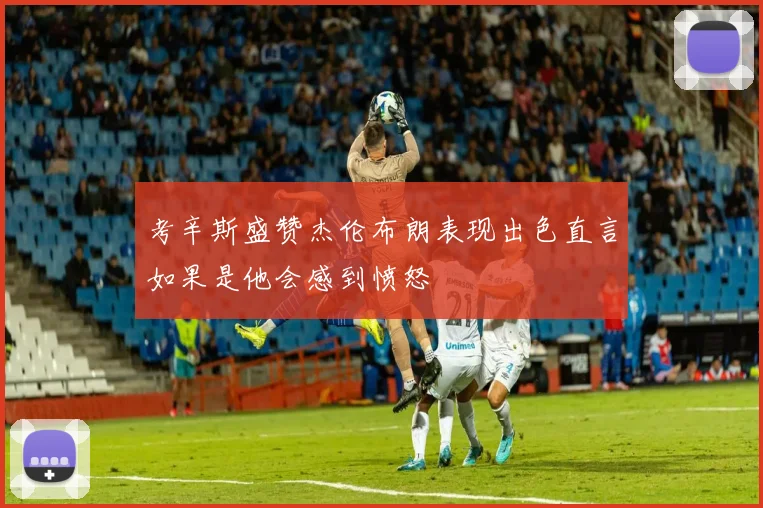 考辛斯盛赞杰伦布朗表现出色直言如果是他会感到愤怒