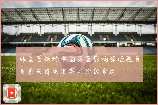 韩国晋级对中国男篮影响深远胜负关系或将决定第二阶段命运