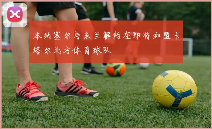 本纳塞尔与米兰解约在即将加盟卡塔尔北方体育球队