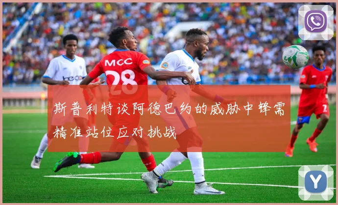 斯普利特谈阿德巴约的威胁中锋需精准站位应对挑战