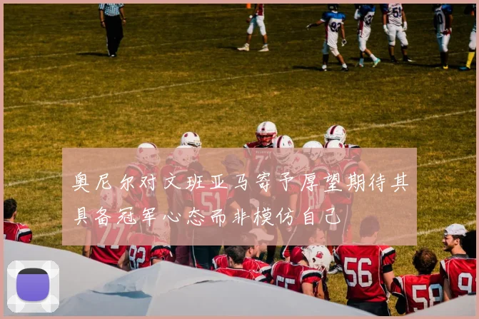 奥尼尔对文班亚马寄予厚望期待其具备冠军心态而非模仿自己