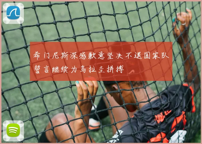 希门尼斯深感歉意坚决不退国家队誓言继续为乌拉圭拼搏