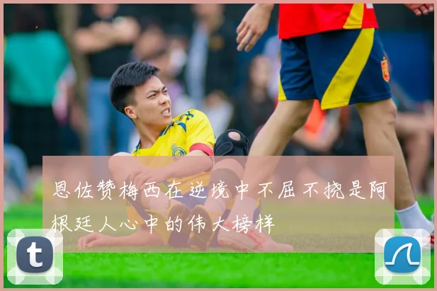 恩佐赞梅西在逆境中不屈不挠是阿根廷人心中的伟大榜样