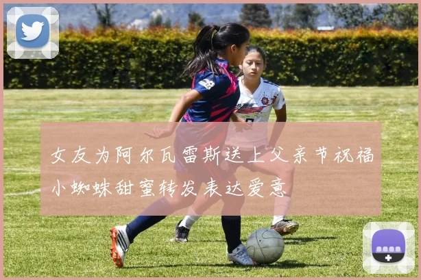 女友为阿尔瓦雷斯送上父亲节祝福小蜘蛛甜蜜转发表达爱意
