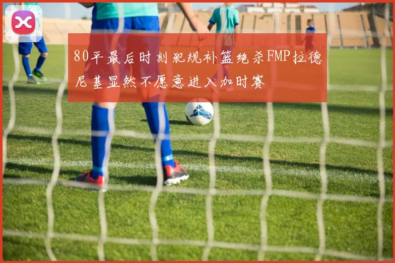 80平最后时刻犯规补篮绝杀FMP拉德尼基显然不愿意进入加时赛