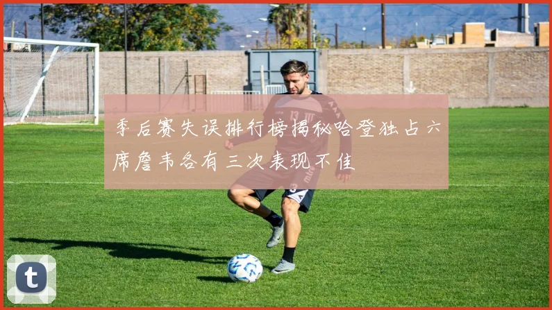 季后赛失误排行榜揭秘哈登独占六席詹韦各有三次表现不佳