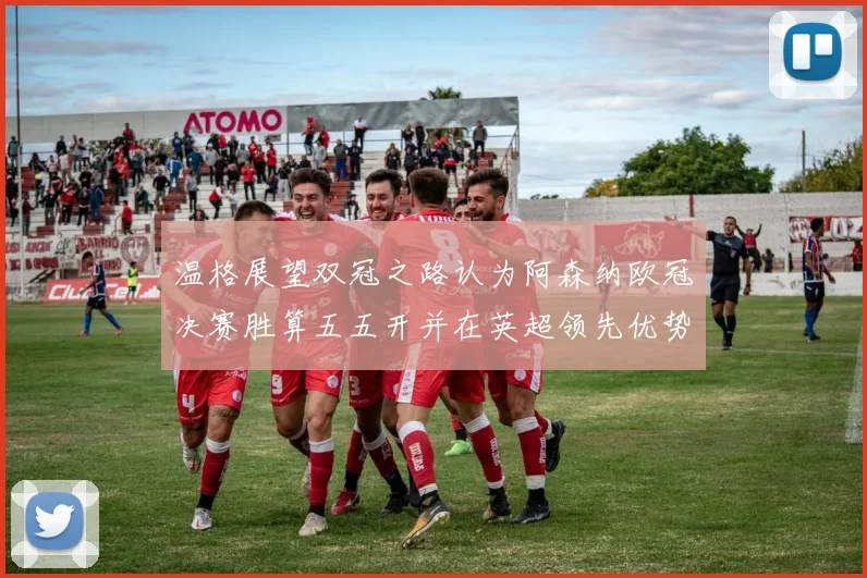 温格展望双冠之路认为阿森纳欧冠决赛胜算五五开并在英超领先优势明显