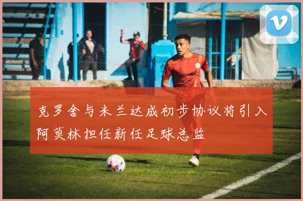 克罗舍与米兰达成初步协议将引入阿莫林担任新任足球总监